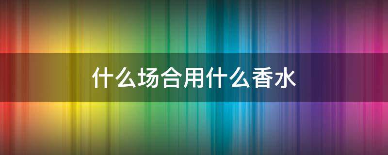 什么场合用什么香水 什么场合香水涂在不同的位置