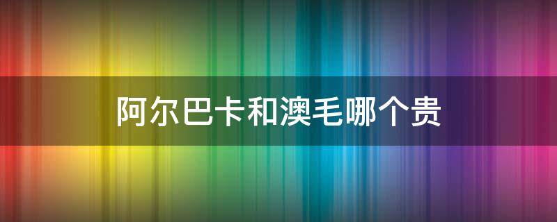 阿尔巴卡和澳毛哪个贵 阿尔巴卡和澳毛哪个贵一点