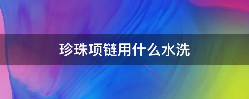 珍珠项链用什么水洗（珍珠项链用什么水洗最好）