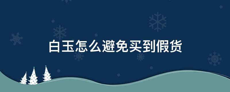 白玉怎么避免买到假货（白玉怎么避免买到假货呢）