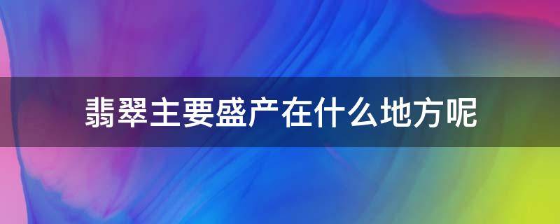 翡翠主要盛产在什么地方呢（翡翠主要的产地是哪里）