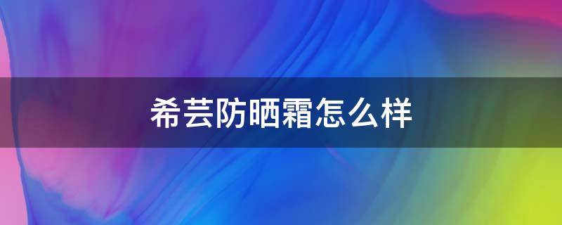 希芸防晒霜怎么样 希芸护肤品在中国排名第几