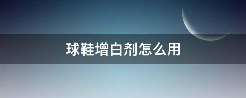 球鞋增白剂怎么用 球鞋增白剂怎么用视频