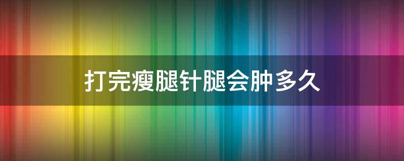 打完瘦腿针腿会肿多久（打完瘦腿针腿会肿多久能消肿）