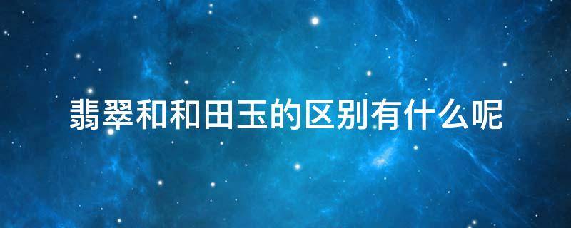 翡翠和和田玉的区别有什么呢 翡翠和和田玉的区别有什么呢