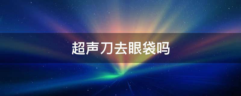 超声刀去眼袋吗 超声刀去眼袋的价格是多少钱