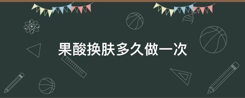 果酸换肤多久做一次（果酸换肤6次后的效果）