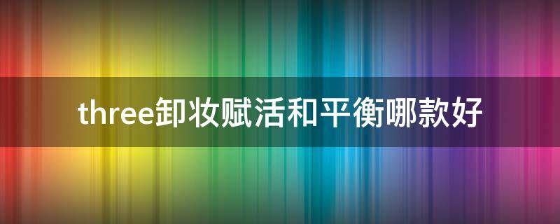 three卸妆赋活和平衡哪款好 three平衡洁肤卸妆油