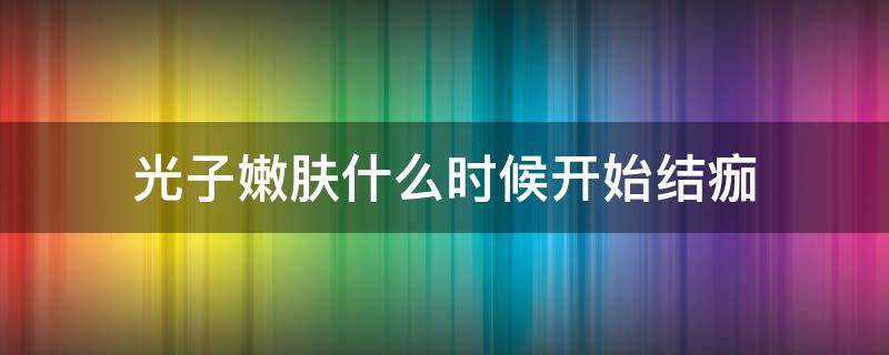 光子嫩肤什么时候开始结痂（光子嫩肤后什么时候结痂）