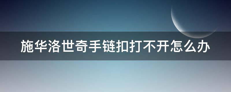 施华洛世奇手链扣打不开怎么办（施华洛世奇手链调节扣按不下去）