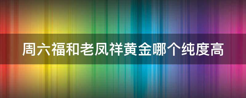 周六福和老凤祥黄金哪个纯度高 周六福黄金和老凤祥黄金哪个好