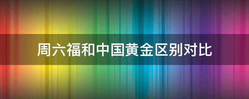 周六福和中国黄金区别对比（周六福黄金好还是中国黄金好）