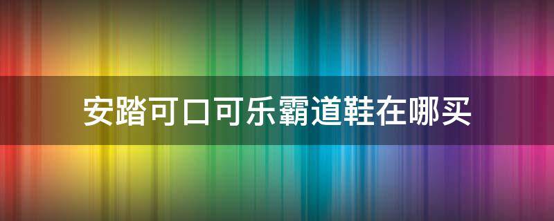 安踏可口可乐霸道鞋在哪买 安踏霸道可口可乐二代怎么洗