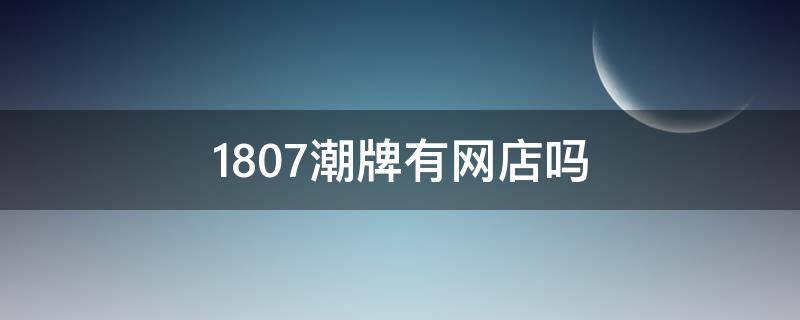 1807潮牌有网店吗（1807潮牌实体店在哪里）