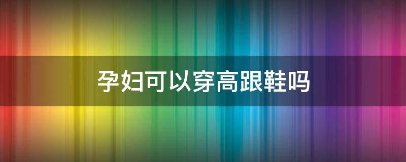 孕妇可以穿高跟鞋吗（孕妇可以穿高跟鞋吗晚期）