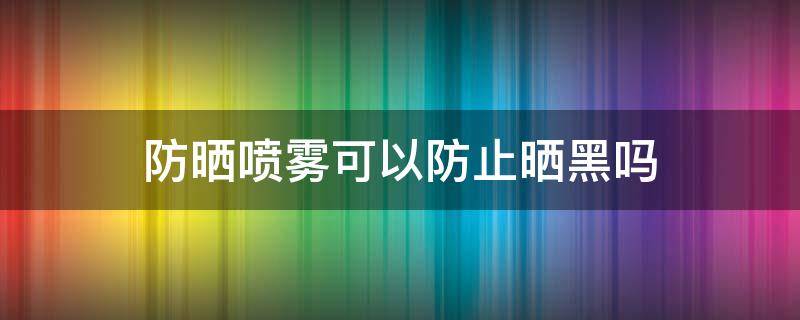 防晒喷雾可以防止晒黑吗（防晒喷雾可以防止晒黑吗）