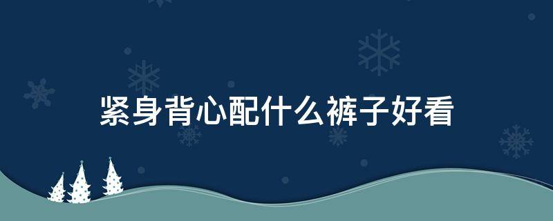 紧身背心配什么裤子好看 紧身背心配什么裤子好看男