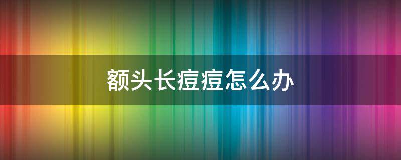 额头长痘痘怎么办（额头长痘痘怎么办快速消除最好的方法）