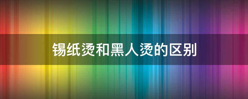 锡纸烫和黑人烫的区别（黑人 锡纸烫）