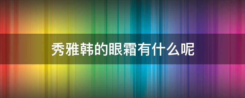 秀雅韩的眼霜有什么呢（秀雅韩的眼霜有什么呢好用吗）