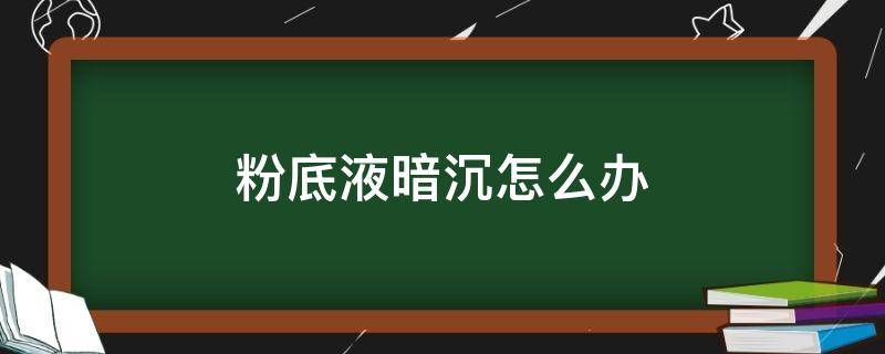 粉底液暗沉怎么办（粉底液暗沉是什么原因）