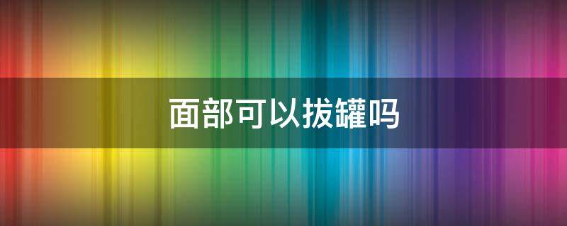 面部可以拔罐吗（脸上走罐真会美容吗）