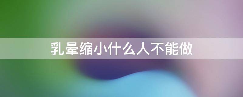 乳晕缩小什么人不能做 乳晕缩小什么人不能做手术