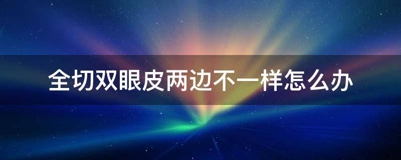 全切双眼皮两边不一样怎么办 全切双眼皮两边不一样怎么办图片