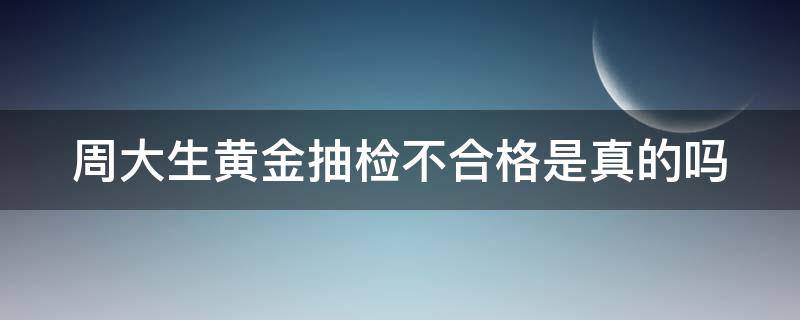 周大生黄金抽检不合格是真的吗 周大生黄金抽检不合格是真的吗还是假的