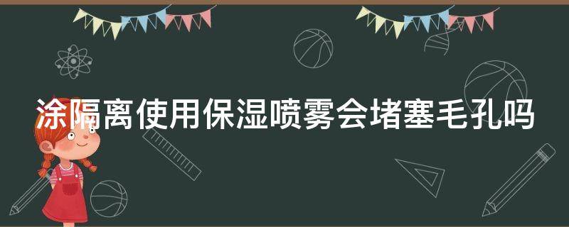 涂隔离使用保湿喷雾会堵塞毛孔吗 涂了隔离再喷保湿喷雾可以吗