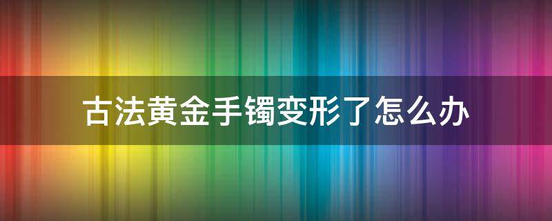 古法黄金手镯变形了怎么办（古法黄金手镯变形了还能恢复吗）