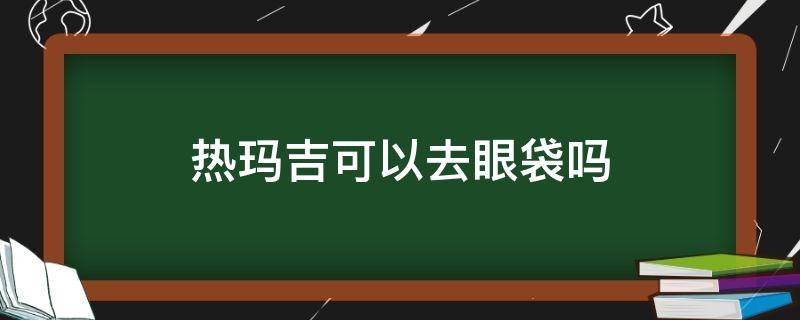 热玛吉可以去眼袋吗（热玛吉去眼袋效果好吗）