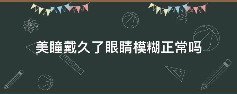 美瞳戴久了眼睛模糊正常吗（美瞳戴久了眼睛模糊正常吗怎么办）