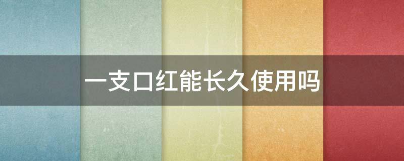 一支口红能长久使用吗 一支口红能长久使用吗知乎