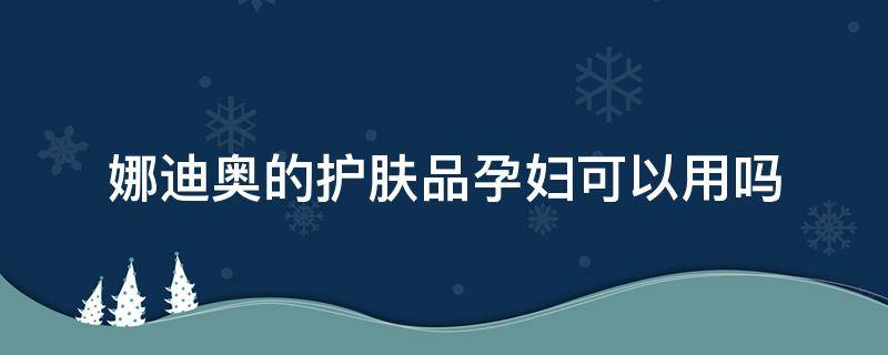 娜迪奥的护肤品孕妇可以用吗 娜迪奥面霜怎么样