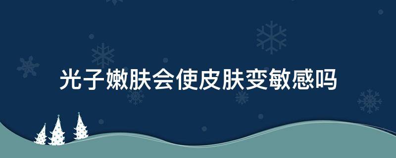 光子嫩肤会使皮肤变敏感吗（光子嫩肤会使皮肤越来越薄吗）