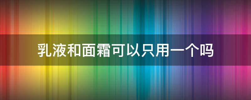 乳液和面霜可以只用一个吗（乳液和霜是一起用还是二选一）