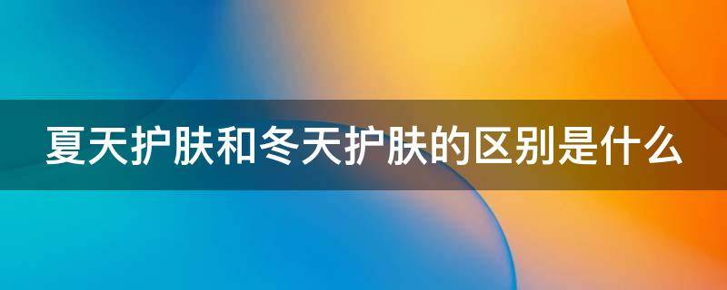 夏天护肤和冬天护肤的区别是什么（夏天护肤效果好还是冬天护肤效果好?）