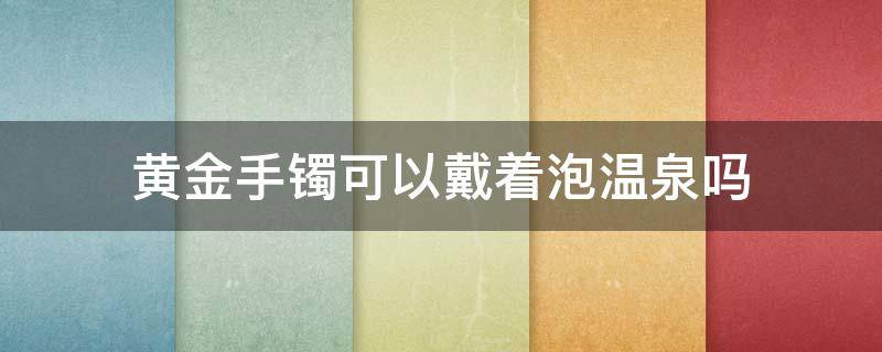 黄金手镯可以戴着泡温泉吗（黄金手镯可以戴着泡温泉吗女生）