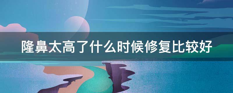 隆鼻太高了什么时候修复比较好 隆鼻太高了什么时候修复比较好一点