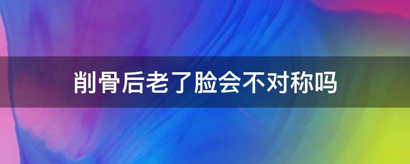 削骨后老了脸会不对称吗（削骨后脸会垮吗）