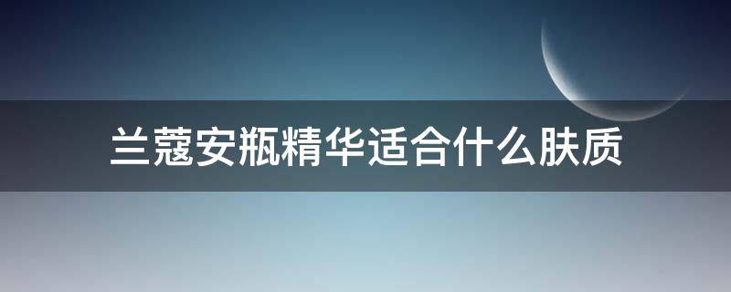 兰蔻安瓶精华适合什么肤质（兰蔻安瓶精华适合什么肤质的人用）