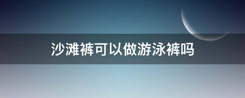 沙滩裤可以做游泳裤吗 沙滩裤可以用来游泳吗