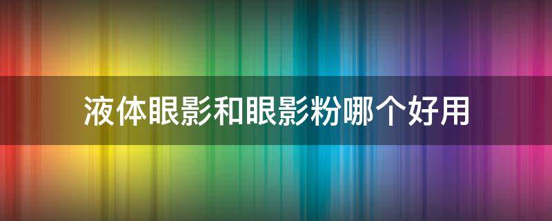 液体眼影和眼影粉哪个好用 液体眼影和眼影粉哪个好用些