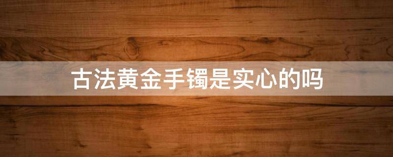 古法黄金手镯是实心的吗 古法黄金手镯是实心的吗图片