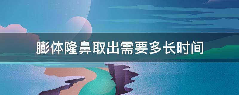 膨体隆鼻取出需要多长时间（膨体隆鼻取出需要多长时间恢复正常）