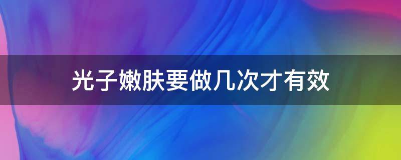 光子嫩肤要做几次才有效（光子嫩肤做几次才有效果,多久可以不用做）