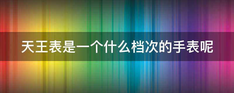 天王表是一个什么档次的手表呢 天王表是一个什么档次的手表呢图片