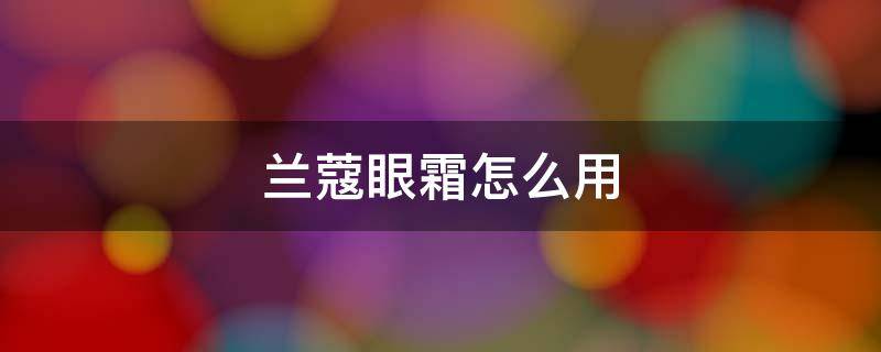 兰蔻眼霜怎么用（兰蔻眼霜怎么用才正确方法视频）