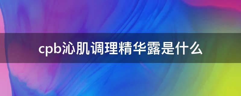 cpb沁肌调理精华露是什么 沁肌调理精华露怎么用